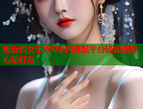 附近约女生500米内速配平台轻松邂逅心动好友 附近约女生500米内速配平台轻松邂逅心动好友