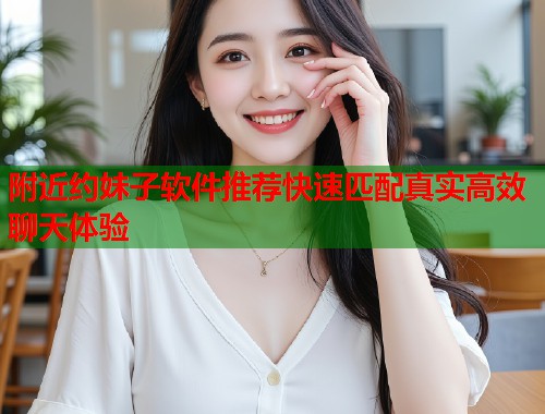 附近约妹子软件推荐快速匹配真实高效聊天体验