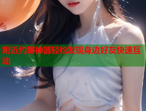 附近约聊神器轻松发现身边好友快速互动 附近约聊神器轻松发现身边好友快速互动