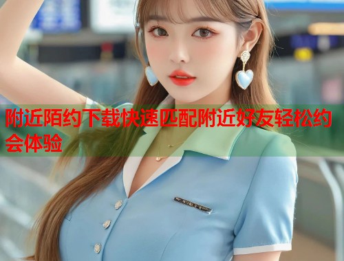 附近陌约下载快速匹配附近好友轻松约会体验