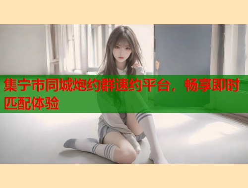 集宁市同城炮约群速约平台,畅享即时匹配体验 集宁市同城炮约群速约平台,畅享即时匹配体验