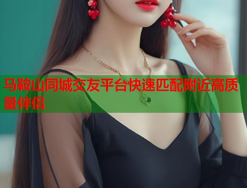 马鞍山同城交友平台快速匹配附近高质量伴侣 马鞍山同城交友平台快速匹配附近高质量伴侣